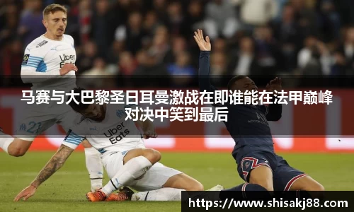 马赛与大巴黎圣日耳曼激战在即谁能在法甲巅峰对决中笑到最后